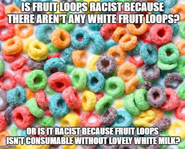 fruit loops | IS FRUIT LOOPS RACIST BECAUSE THERE AREN'T ANY WHITE FRUIT LOOPS? OR IS IT RACIST BECAUSE FRUIT LOOPS ISN'T CONSUMABLE WITHOUT LOVELY WHITE MILK? | image tagged in fruit loops | made w/ Imgflip meme maker