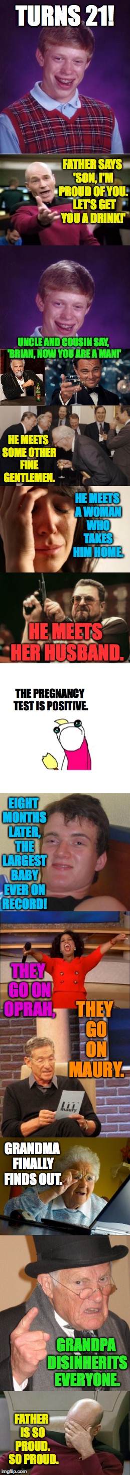 Bad Luck Brian turns 21! | TURNS 21! FATHER SAYS 'SON, I'M PROUD OF YOU.  LET'S GET YOU A DRINK!'; UNCLE AND COUSIN SAY, 'BRIAN, NOW YOU ARE A MAN!'; HE MEETS SOME OTHER FINE GENTLEMEN. HE MEETS A WOMAN WHO TAKES HIM HOME. HE MEETS HER HUSBAND. THE PREGNANCY TEST IS POSITIVE. EIGHT MONTHS LATER, THE LARGEST BABY EVER ON RECORD! THEY GO ON OPRAH, THEY GO ON MAURY. GRANDMA FINALLY FINDS OUT. GRANDPA DISINHERITS EVERYONE. FATHER IS SO PROUD.  SO PROUD. | image tagged in bad luck brian,memes,picard,first world problems,10 guy | made w/ Imgflip meme maker