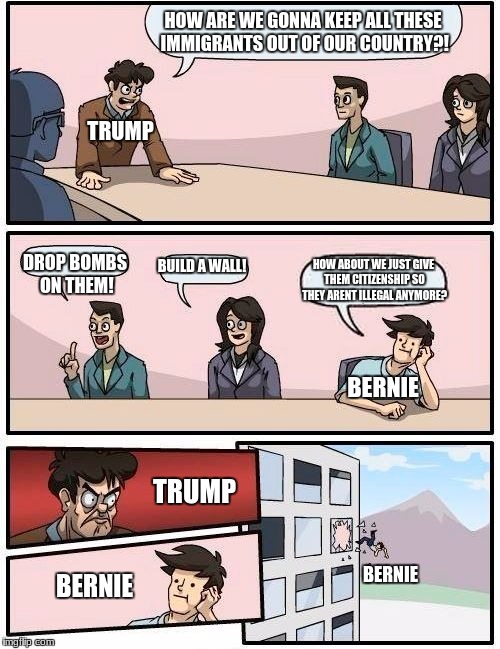 Boardroom Meeting Suggestion Meme | HOW ARE WE GONNA KEEP ALL THESE IMMIGRANTS OUT OF OUR COUNTRY?! TRUMP; BUILD A WALL! HOW ABOUT WE JUST GIVE THEM CITIZENSHIP SO THEY ARENT ILLEGAL ANYMORE? DROP BOMBS ON THEM! BERNIE; TRUMP; BERNIE; BERNIE | image tagged in memes,boardroom meeting suggestion | made w/ Imgflip meme maker