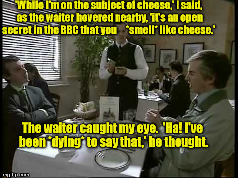 Alan Partridge and Tony Hayers | 'While I'm on the subject of cheese,' I said, as the waiter hovered nearby, 'it's an open secret in the BBC that you     *smell* like cheese.'; The waiter caught my eye.  'Ha! I've been *dying* to say that,' he thought. | image tagged in alan partridge,hayers,cheese | made w/ Imgflip meme maker