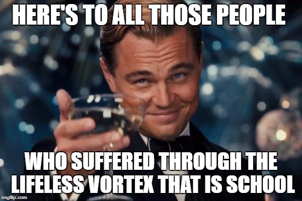 Leonardo Dicaprio Cheers | HERE'S TO ALL THOSE PEOPLE; WHO SUFFERED THROUGH THE LIFELESS VORTEX THAT IS SCHOOL | image tagged in memes,leonardo dicaprio cheers | made w/ Imgflip meme maker