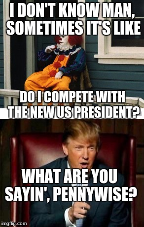 I DON'T KNOW MAN, SOMETIMES IT'S LIKE; DO I COMPETE WITH THE NEW US PRESIDENT? WHAT ARE YOU SAYIN', PENNYWISE? | image tagged in clowns | made w/ Imgflip meme maker