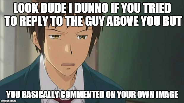 Kyon WTF | LOOK DUDE I DUNNO IF YOU TRIED TO REPLY TO THE GUY ABOVE YOU BUT YOU BASICALLY COMMENTED ON YOUR OWN IMAGE | image tagged in kyon wtf | made w/ Imgflip meme maker
