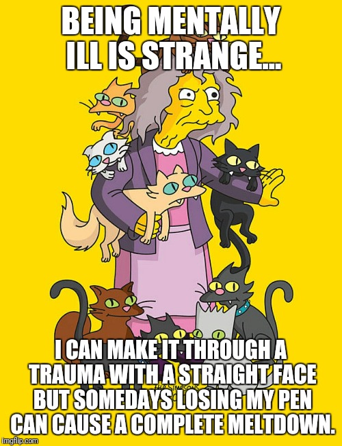 Crazy Cat Lady | BEING MENTALLY ILL IS STRANGE... I CAN MAKE IT THROUGH A TRAUMA WITH A STRAIGHT FACE BUT SOMEDAYS LOSING MY PEN CAN CAUSE A COMPLETE MELTDOWN. | image tagged in crazy cat lady | made w/ Imgflip meme maker