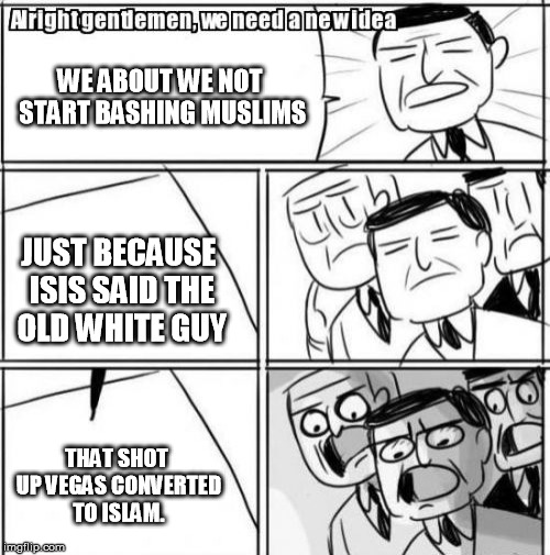 Alright Gentlemen We Need A New Idea | WE ABOUT WE NOT START BASHING MUSLIMS; JUST BECAUSE ISIS SAID THE OLD WHITE GUY; THAT SHOT UP VEGAS CONVERTED TO ISLAM. | image tagged in memes,alright gentlemen we need a new idea | made w/ Imgflip meme maker