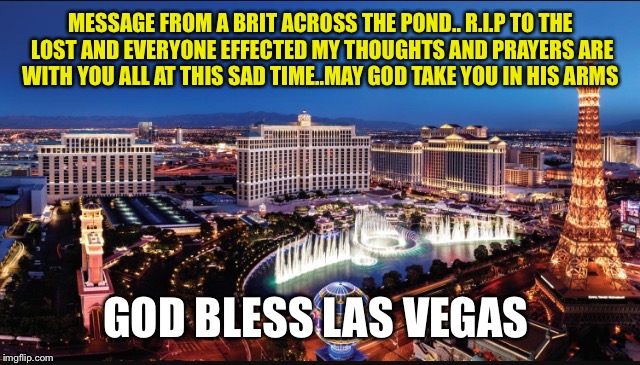 It's not a meme as such just my thoughts at this sad time it's worth my last submission of the day until tomorrow  | MESSAGE FROM A BRIT ACROSS THE POND.. R.I.P TO THE LOST AND EVERYONE EFFECTED MY THOUGHTS AND PRAYERS ARE WITH YOU ALL AT THIS SAD TIME..MAY GOD TAKE YOU IN HIS ARMS; GOD BLESS LAS VEGAS | image tagged in memes,meme,latest,imgflip community | made w/ Imgflip meme maker