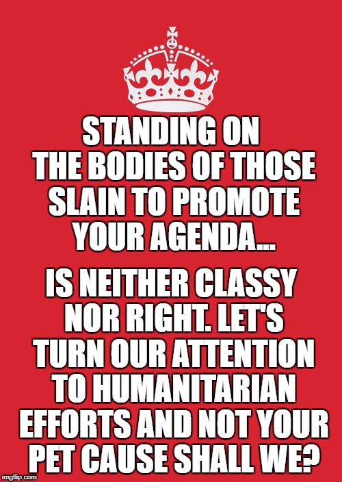 Keep Calm And Carry On Red | STANDING ON THE BODIES OF THOSE SLAIN TO PROMOTE YOUR AGENDA... IS NEITHER CLASSY NOR RIGHT. LET'S TURN OUR ATTENTION TO HUMANITARIAN EFFORTS AND NOT YOUR PET CAUSE SHALL WE? | image tagged in memes,keep calm and carry on red | made w/ Imgflip meme maker