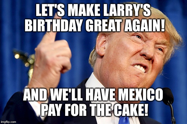 Donald Trump | LET'S MAKE LARRY'S BIRTHDAY GREAT AGAIN! AND WE'LL HAVE MEXICO PAY FOR THE CAKE! | image tagged in donald trump | made w/ Imgflip meme maker