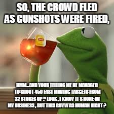 SO, THE CROWD FLED AS GUNSHOTS WERE FIRED, HMM...AND YOUR TELLING ME HE MANAGED TO SHOOT 450 FAST MOVING TARGETS FROM 32 STORES UP ? LOOK , I KNOW IT S NONE OV MY BUSINESS , BUT THIS GUY WAS HUMAN RIGHT ? | image tagged in kermy | made w/ Imgflip meme maker