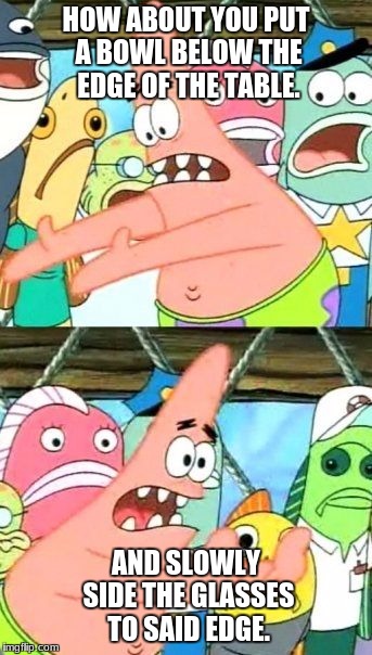 Put It Somewhere Else Patrick Meme | HOW ABOUT YOU PUT A BOWL BELOW THE EDGE OF THE TABLE. AND SLOWLY SIDE THE GLASSES TO SAID EDGE. | image tagged in memes,put it somewhere else patrick | made w/ Imgflip meme maker