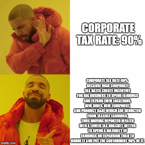 Drake Blank | CORPORATE TAX RATE: 90%; CORPORATE TAX RATE:90% 
BECAUSE HIGH CORPORATE TAX RATES CREATE INCENTIVE FOR BIG BUSINESS TO SPEND EARNINGS AND EXPAND (NEW LOCATIONS, NEW HIRES, NEW EQUIPMENT, AND PRODUCT R&D) WHICH ARE DEDUCTED FROM TAXABLE EARNINGS, THUS DRIVING REPORTED WEALTH INTO A LOWER TAX BRACKET. BETTER TO SPEND A MAJORITY OF EARNINGS ON EXPANSION THAN TO HORDE IT AND PAY THE GOVERNMENT 90% OF IT. | image tagged in drake blank | made w/ Imgflip meme maker