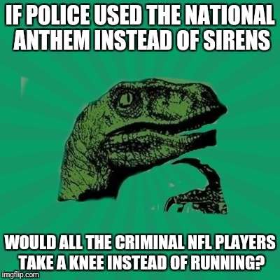 TrexWW3 | IF POLICE USED THE NATIONAL ANTHEM INSTEAD OF SIRENS; WOULD ALL THE CRIMINAL NFL PLAYERS TAKE A KNEE INSTEAD OF RUNNING? | image tagged in trexww3 | made w/ Imgflip meme maker