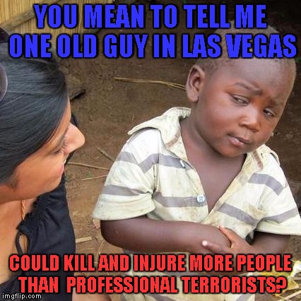 wtf just happened? | YOU MEAN TO TELL ME ONE OLD GUY IN LAS VEGAS; COULD KILL AND INJURE MORE PEOPLE THAN  PROFESSIONAL TERRORISTS? | image tagged in memes,third world skeptical kid,las vegas shooting,terrorism,mass shooting,genocide | made w/ Imgflip meme maker