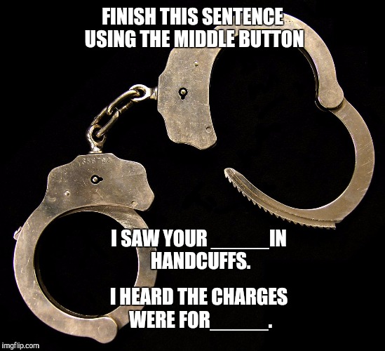 handcuffs  | FINISH THIS SENTENCE USING THE MIDDLE BUTTON; I SAW YOUR _____IN HANDCUFFS. I HEARD THE CHARGES WERE FOR_____. | image tagged in handcuffs | made w/ Imgflip meme maker