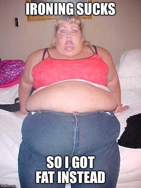 Fat girl | IRONING SUCKS; SO I GOT FAT INSTEAD | image tagged in fat girl | made w/ Imgflip meme maker
