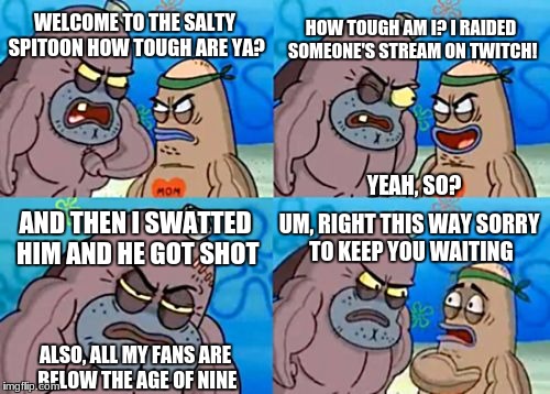 That's not tough. This dude's just ****ed up! | HOW TOUGH AM I? I RAIDED SOMEONE'S STREAM ON TWITCH! WELCOME TO THE SALTY SPITOON HOW TOUGH ARE YA? YEAH, SO? AND THEN I SWATTED HIM AND HE GOT SHOT; UM, RIGHT THIS WAY SORRY TO KEEP YOU WAITING; ALSO, ALL MY FANS ARE BELOW THE AGE OF NINE | image tagged in memes,how tough are you | made w/ Imgflip meme maker