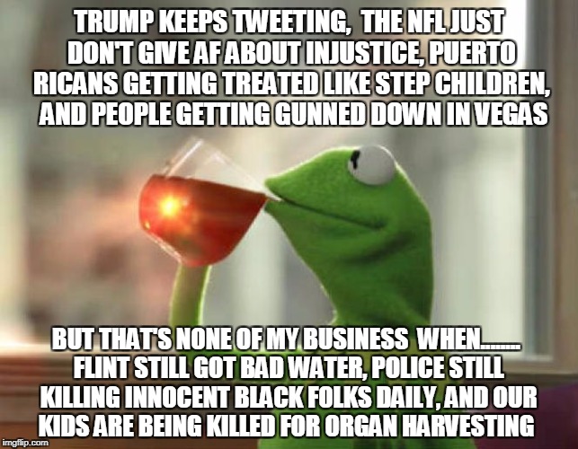 TRUMP KEEPS TWEETING, 
THE NFL JUST DON'T GIVE AF ABOUT INJUSTICE, PUERTO RICANS GETTING TREATED LIKE STEP CHILDREN, 
AND PEOPLE GETTING GUNNED DOWN IN VEGAS; BUT THAT'S NONE OF MY BUSINESS

WHEN........ FLINT STILL GOT BAD WATER, POLICE STILL KILLING INNOCENT BLACK FOLKS DAILY, AND
OUR KIDS ARE BEING KILLED FOR ORGAN HARVESTING | image tagged in injustice karma | made w/ Imgflip meme maker