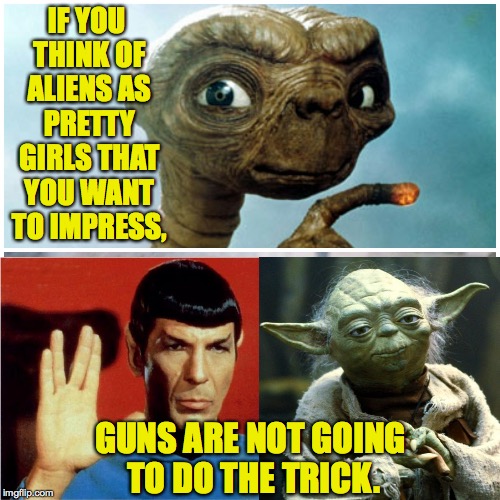 IF YOU THINK OF ALIENS AS PRETTY GIRLS THAT YOU WANT TO IMPRESS, GUNS ARE NOT GOING TO DO THE TRICK. | made w/ Imgflip meme maker