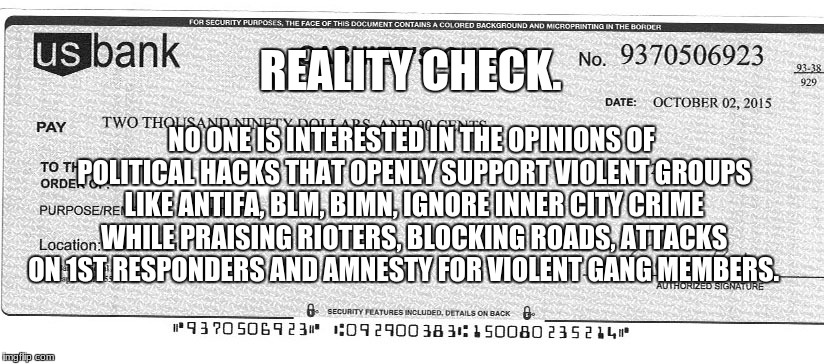 REALITY CHECK. NO ONE IS INTERESTED IN THE OPINIONS OF POLITICAL HACKS THAT OPENLY SUPPORT VIOLENT GROUPS LIKE ANTIFA, BLM, BIMN, IGNORE INNER CITY CRIME WHILE PRAISING RIOTERS, BLOCKING ROADS, ATTACKS ON 1ST RESPONDERS AND AMNESTY FOR VIOLENT GANG MEMBERS. | image tagged in reality check | made w/ Imgflip meme maker