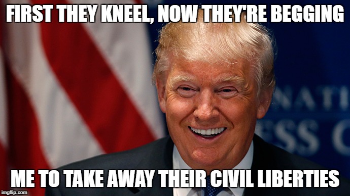Laughing Donald Trump | FIRST THEY KNEEL, NOW THEY'RE BEGGING; ME TO TAKE AWAY THEIR CIVIL LIBERTIES | image tagged in laughing donald trump | made w/ Imgflip meme maker