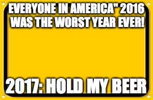 Blank Yellow Sign | EVERYONE IN AMERICA" 2016 WAS THE WORST YEAR EVER! 2017: HOLD MY BEER | image tagged in memes,blank yellow sign,2017,worstyearever,make 2017 great again,end the sorrow | made w/ Imgflip meme maker