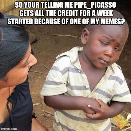 Third World Skeptical Kid | SO YOUR TELLING ME PIPE_PICASSO GETS ALL THE CREDIT FOR A WEEK STARTED BECAUSE OF ONE OF MY MEMES? | image tagged in memes,third world skeptical kid | made w/ Imgflip meme maker
