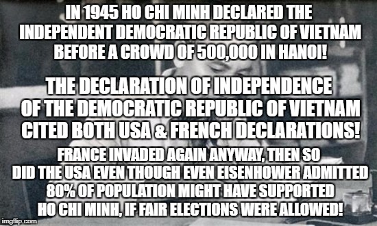 Vietnamese Declaration of Independence like ours | IN 1945 HO CHI MINH DECLARED THE INDEPENDENT DEMOCRATIC REPUBLIC OF VIETNAM BEFORE A CROWD OF 500,000 IN HANOI! THE DECLARATION OF INDEPENDENCE OF THE DEMOCRATIC REPUBLIC OF VIETNAM CITED BOTH USA & FRENCH DECLARATIONS! FRANCE INVADED AGAIN ANYWAY, THEN SO DID THE USA EVEN THOUGH EVEN EISENHOWER ADMITTED 80% OF POPULATION MIGHT HAVE SUPPORTED HO CHI MINH, IF FAIR ELECTIONS WERE ALLOWED! | image tagged in war,vietnam | made w/ Imgflip meme maker