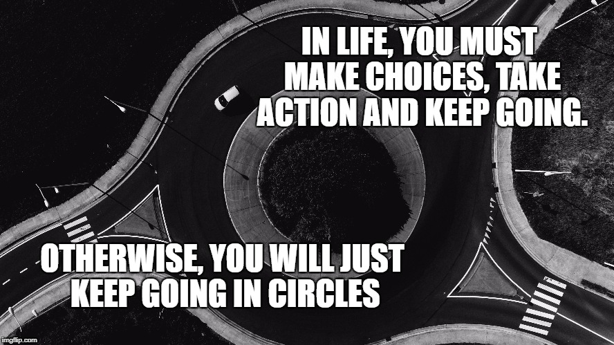 The Circle in life | IN LIFE, YOU MUST MAKE CHOICES, TAKE ACTION AND KEEP GOING. OTHERWISE, YOU WILL JUST KEEP GOING IN CIRCLES | image tagged in inspirational quote,life,motivation,hard choice to make,circle,inspirational | made w/ Imgflip meme maker