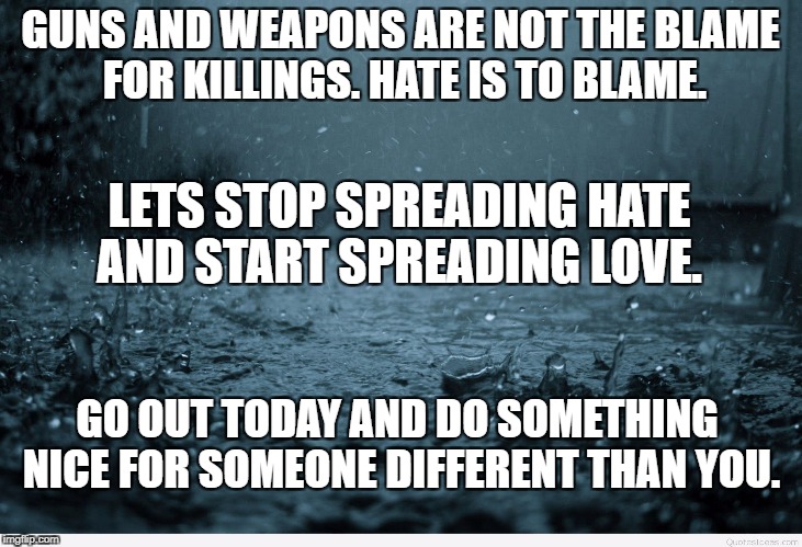 Sad | GUNS AND WEAPONS ARE NOT THE BLAME FOR KILLINGS. HATE IS TO BLAME. LETS STOP SPREADING HATE AND START SPREADING LOVE. GO OUT TODAY AND DO SOMETHING NICE FOR SOMEONE DIFFERENT THAN YOU. | image tagged in sad | made w/ Imgflip meme maker