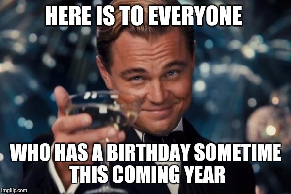 Leonardo Dicaprio Cheers Meme | HERE IS TO EVERYONE; WHO HAS A BIRTHDAY SOMETIME THIS COMING YEAR | image tagged in memes,leonardo dicaprio cheers | made w/ Imgflip meme maker