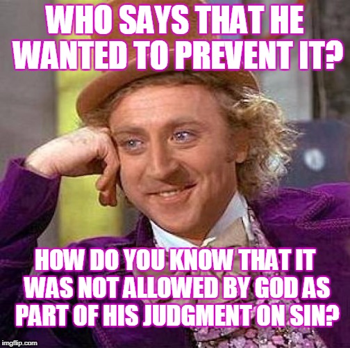 Creepy Condescending Wonka Meme | WHO SAYS THAT HE WANTED TO PREVENT IT? HOW DO YOU KNOW THAT IT WAS NOT ALLOWED BY GOD AS PART OF HIS JUDGMENT ON SIN? | image tagged in memes,creepy condescending wonka | made w/ Imgflip meme maker