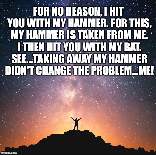 Heavens | FOR NO REASON, I HIT YOU WITH MY HAMMER. FOR THIS, MY HAMMER IS TAKEN FROM ME. I THEN HIT YOU WITH MY BAT. SEE...TAKING AWAY MY HAMMER DIDN'T CHANGE THE PROBLEM...ME! | image tagged in heavens | made w/ Imgflip meme maker