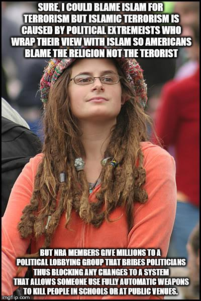 College Liberal Meme | SURE, I COULD BLAME ISLAM FOR TERRORISM BUT ISLAMIC TERRORISM IS CAUSED BY POLITICAL EXTREMEISTS WHO WRAP THEIR VIEW WITH ISLAM SO AMERICANS BLAME THE RELIGION NOT THE TERORIST; BUT NRA MEMBERS GIVE MILLIONS TO A POLITICAL LOBBYING GROUP THAT BRIBES POLITICIANS THUS BLOCKING ANY CHANGES TO A SYSTEM THAT ALLOWS SOMEONE USE FULLY AUTOMATIC WEAPONS TO KILL PEOPLE IN SCHOOLS OR AT PUBLIC VENUES. | image tagged in memes,college liberal | made w/ Imgflip meme maker