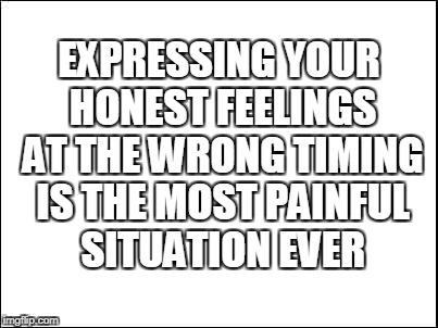 blank | EXPRESSING YOUR HONEST FEELINGS AT THE WRONG TIMING IS THE MOST PAINFUL SITUATION EVER | image tagged in blank | made w/ Imgflip meme maker