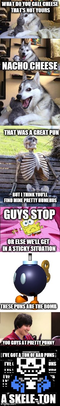 bad puns for dayz | WHAT DO YOU CALL CHEESE THAT'S NOT YOURS; NACHO CHEESE; THAT WAS A GREAT PUN; BUT I THINK YOU'LL FIND MINE PRETTY HUMERUS; GUYS STOP; OR ELSE WE'LL GET IN A STICKY SITUATION; THESE PUNS ARE THE BOMB; YOU GUYS AT PRETTY PUNNY; I'VE GOT A TON OF BAD PUNS; A SKELE-TON | image tagged in meme wars,bad puns | made w/ Imgflip meme maker
