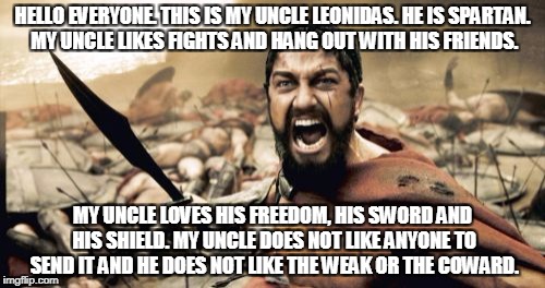 Sparta Leonidas Meme | HELLO EVERYONE. THIS IS MY UNCLE LEONIDAS. HE IS SPARTAN. MY UNCLE LIKES FIGHTS AND HANG OUT WITH HIS FRIENDS. MY UNCLE LOVES HIS FREEDOM, HIS SWORD AND HIS SHIELD. MY UNCLE DOES NOT LIKE ANYONE TO SEND IT AND HE DOES NOT LIKE THE WEAK OR THE COWARD. | image tagged in memes,sparta leonidas | made w/ Imgflip meme maker