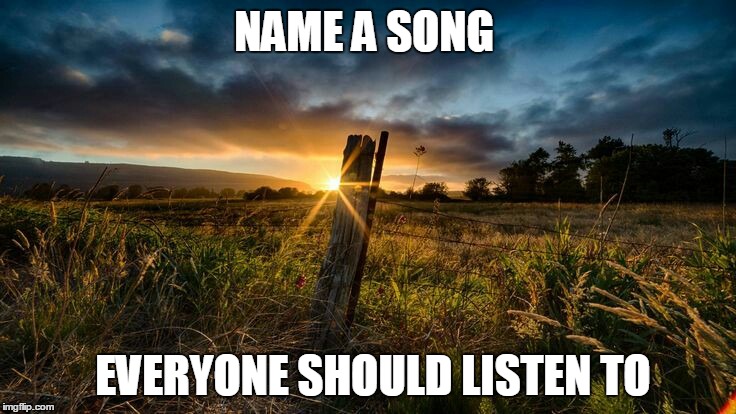 NAME A SONG; EVERYONE SHOULD LISTEN TO | image tagged in songs | made w/ Imgflip meme maker