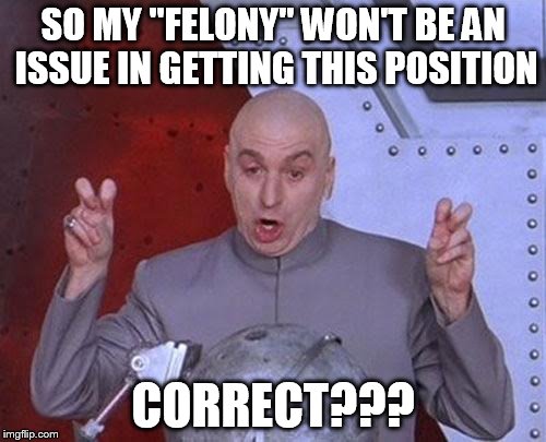 Dr Evil Laser | SO MY "FELONY" WON'T BE AN ISSUE IN GETTING THIS POSITION; CORRECT??? | image tagged in memes,dr evil laser | made w/ Imgflip meme maker
