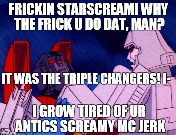 Transformers Megatron and Starscream | FRICKIN STARSCREAM! WHY THE FRICK U DO DAT, MAN? IT WAS THE TRIPLE CHANGERS! I-; I GROW TIRED OF UR ANTICS SCREAMY MC JERK | image tagged in transformers megatron and starscream | made w/ Imgflip meme maker