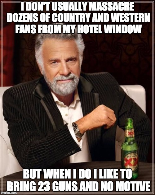 The Most Interesting Man In The World Meme | I DON'T USUALLY MASSACRE DOZENS OF COUNTRY AND WESTERN FANS FROM MY HOTEL WINDOW; BUT WHEN I DO I LIKE TO BRING 23 GUNS AND NO MOTIVE | image tagged in memes,the most interesting man in the world | made w/ Imgflip meme maker
