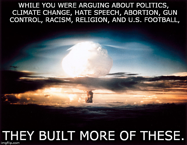 Some perspective, please. | WHILE YOU WERE ARGUING ABOUT POLITICS, CLIMATE CHANGE, HATE SPEECH, ABORTION, GUN CONTROL, RACISM, RELIGION, AND U.S. FOOTBALL, THEY BUILT MORE OF THESE. | image tagged in politics religion climate guns nfl nuclear | made w/ Imgflip meme maker