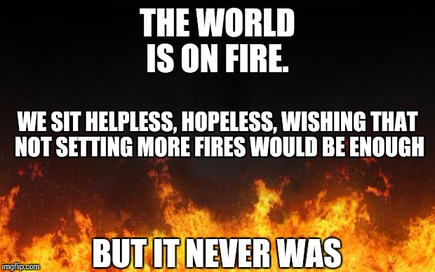fire |  THE WORLD IS ON FIRE. WE SIT HELPLESS, HOPELESS, WISHING THAT NOT SETTING MORE FIRES WOULD BE ENOUGH; BUT IT NEVER WAS | image tagged in fire | made w/ Imgflip meme maker