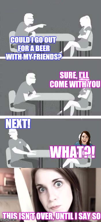 Meme wars. Overly attached girlfriend tries speed dating... | COULD I GO OUT FOR A BEER WITH MY FRIENDS? SURE, I'LL COME WITH YOU; NEXT! WHAT?! THIS ISN'T OVER, UNTIL I SAY SO | image tagged in meme wars,speed dating,overly attached girlfriend | made w/ Imgflip meme maker