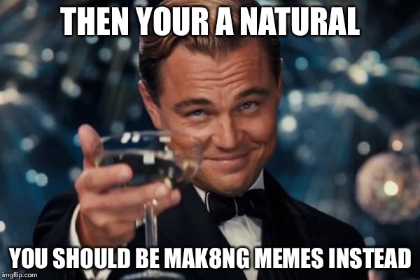 Leonardo Dicaprio Cheers Meme | THEN YOUR A NATURAL YOU SHOULD BE MAK8NG MEMES INSTEAD | image tagged in memes,leonardo dicaprio cheers | made w/ Imgflip meme maker
