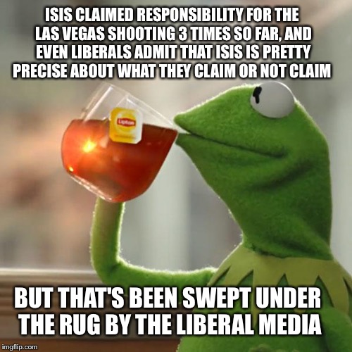 Las Vegas Isis link | ISIS CLAIMED RESPONSIBILITY FOR THE LAS VEGAS SHOOTING 3 TIMES SO FAR, AND EVEN LIBERALS ADMIT THAT ISIS IS PRETTY PRECISE ABOUT WHAT THEY CLAIM OR NOT CLAIM; BUT THAT'S BEEN SWEPT UNDER THE RUG BY THE LIBERAL MEDIA | image tagged in memes,but thats none of my business,kermit the frog,isis | made w/ Imgflip meme maker