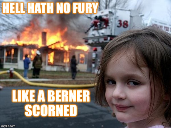 Hell Hath... | HELL HATH NO FURY; LIKE A BERNER SCORNED | image tagged in bernie sanders,election fraud,rigged,berner,hillary clinton,donald trump | made w/ Imgflip meme maker