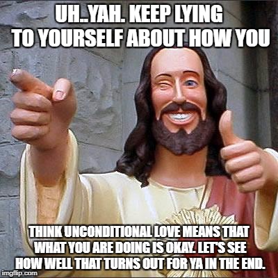 Buddy Christ Meme | UH..YAH. KEEP LYING TO YOURSELF ABOUT HOW YOU; THINK UNCONDITIONAL LOVE MEANS THAT WHAT YOU ARE DOING IS OKAY. LET'S SEE HOW WELL THAT TURNS OUT FOR YA IN THE END. | image tagged in memes,buddy christ | made w/ Imgflip meme maker