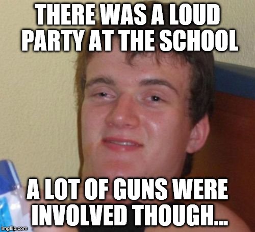 I couldn't tell..... | THERE WAS A LOUD PARTY AT THE SCHOOL; A LOT OF GUNS WERE INVOLVED THOUGH... | image tagged in memes,10 guy | made w/ Imgflip meme maker