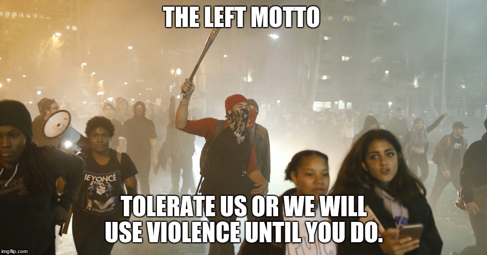 tolerance | THE LEFT MOTTO; TOLERATE US OR WE WILL USE VIOLENCE UNTIL YOU DO. | image tagged in tolerance | made w/ Imgflip meme maker