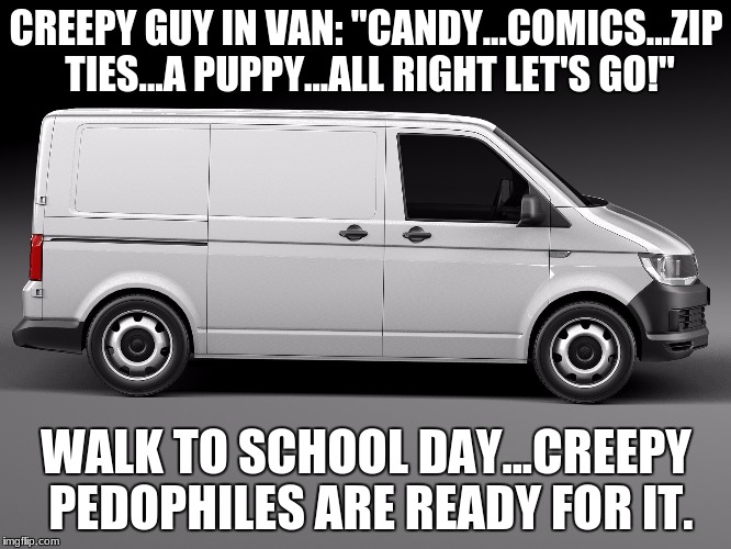 Walk To School Day | CREEPY GUY IN VAN: "CANDY...COMICS...ZIP TIES...A PUPPY...ALL RIGHT LET'S GO!"; WALK TO SCHOOL DAY...CREEPY PEDOPHILES ARE READY FOR IT. | image tagged in walk to school day,pedobear,pedophile,white van,creepy,pervert | made w/ Imgflip meme maker